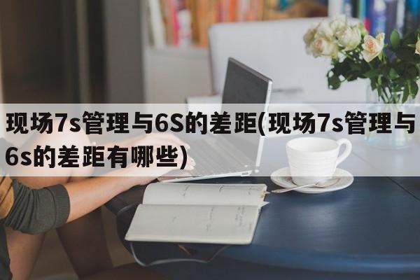 现场7s管理与6S的差距(现场7s管理与6s的差距有哪些)