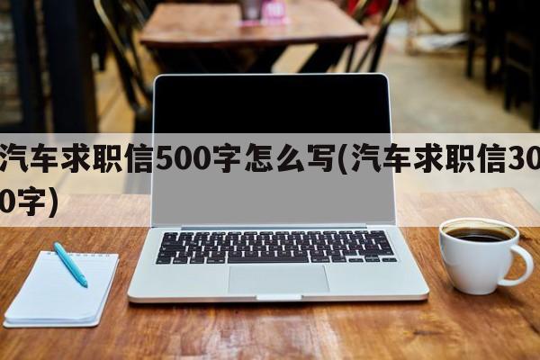 汽车求职信500字怎么写(汽车求职信300字)